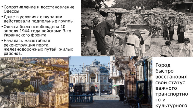 Сопротивление и восстановление Одессы Даже в условиях оккупации действовали подпольные группы. Одесса была освобождена 10 апреля 1944 года войсками 3-го Украинского фронта. Началась масштабная реконструкция порта, железнодорожных путей, жилых районов. Город быстро восстановил свой статус важного транспортного и культурного центра. 