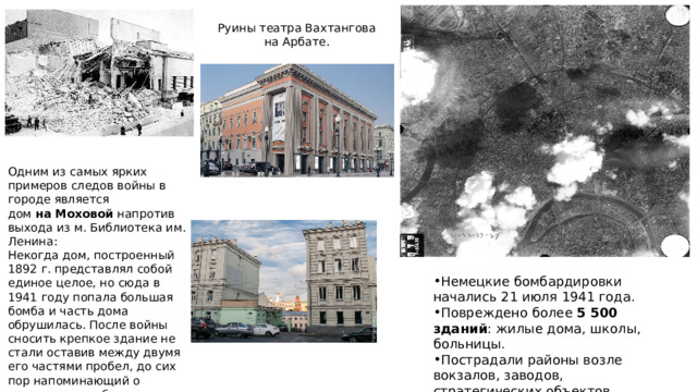 Руины театра Вахтангова на Арбате. Одним из самых ярких примеров следов войны в городе является дом  на Моховой  напротив выхода из м. Библиотека им. Ленина:  Некогда дом, построенный 1892 г. представлял собой единое целое, но сюда в 1941 году попала большая бомба и часть дома обрушилась. После войны сносить крепкое здание не стали оставив между двумя его частями пробел, до сих пор напоминающий о трагических событиях. Немецкие бомбардировки начались 21 июля 1941 года. Повреждено более 5 500 зданий : жилые дома, школы, больницы. Пострадали районы возле вокзалов, заводов, стратегических объектов. 