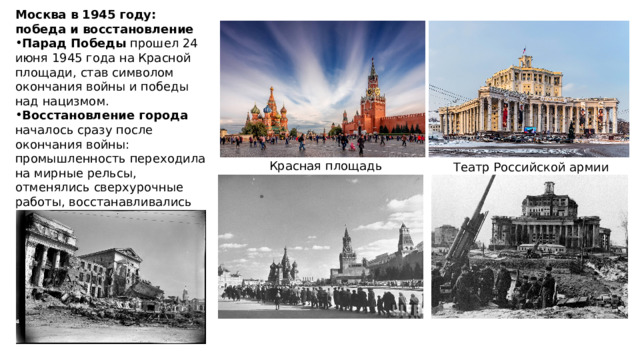 Москва в 1945 году: победа и восстановление Парад Победы прошел 24 июня 1945 года на Красной площади, став символом окончания войны и победы над нацизмом. Восстановление города началось сразу после окончания войны: промышленность переходила на мирные рельсы, отменялись сверхурочные работы, восстанавливались ежегодные отпуска. Красная площадь Театр Российской армии 