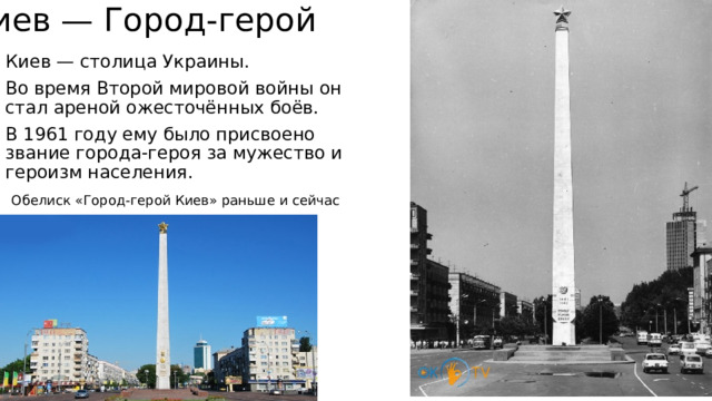 Киев — Город-герой Киев — столица Украины. Во время Второй мировой войны он стал ареной ожесточённых боёв. В 1961 году ему было присвоено звание города-героя за мужество и героизм населения. Обелиск «Город-герой Киев» раньше и сейчас 