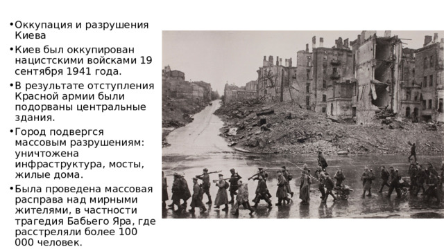 Оккупация и разрушения Киева Киев был оккупирован нацистскими войсками 19 сентября 1941 года. В результате отступления Красной армии были подорваны центральные здания. Город подвергся массовым разрушениям: уничтожена инфраструктура, мосты, жилые дома. Была проведена массовая расправа над мирными жителями, в частности трагедия Бабьего Яра, где расстреляли более 100 000 человек. 
