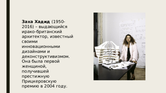 Заха Хадид (1950-2016) – выдающийся ирако-британский архитектор, известный своими инновационными дизайнами и деконструктивизмом.  Она была первой женщиной, получившей престижную Прицкеровскую премию в 2004 году. 