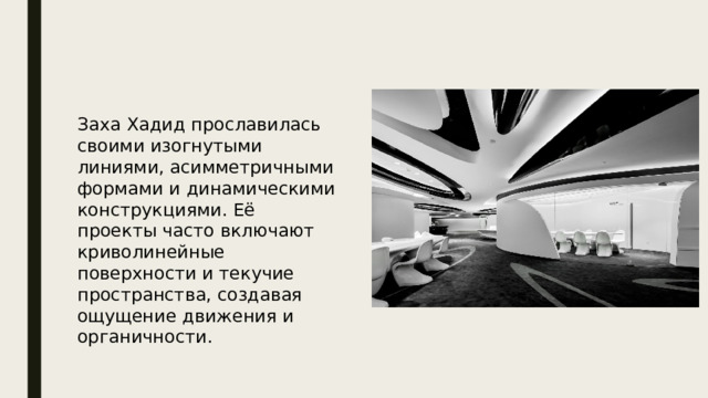  Заха Хадид прославилась своими изогнутыми линиями, асимметричными формами и динамическими конструкциями. Её проекты часто включают криволинейные поверхности и текучие пространства, создавая ощущение движения и органичности. 