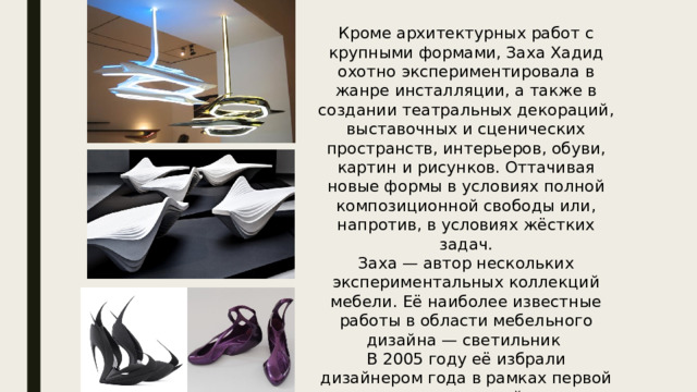 Кроме архитектурных работ с крупными формами, Заха Хадид охотно экспериментировала в жанре инсталляции, а также в создании театральных декораций, выставочных и сценических пространств, интерьеров, обуви, картин и рисунков. Оттачивая новые формы в условиях полной композиционной свободы или, напротив, в условиях жёстких задач. Заха — автор нескольких экспериментальных коллекций мебели. Её наиболее известные работы в области мебельного дизайна — светильник  В 2005 году её избрали дизайнером года в рамках первой выставки дизайна Design Miami. 