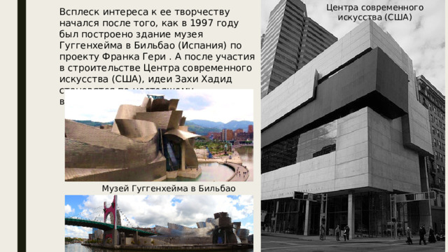 Центра современного искусства (США) Всплеск интереса к ее творчеству начался после того, как в 1997 году был построено здание музея Гуггенхейма в Бильбао (Испания) по проекту Франка Гери . А после участия в строительстве Центра современного искусства (США), идеи Захи Хадид становятся по-настоящему востребованными. Музей Гуггенхейма в Бильбао 