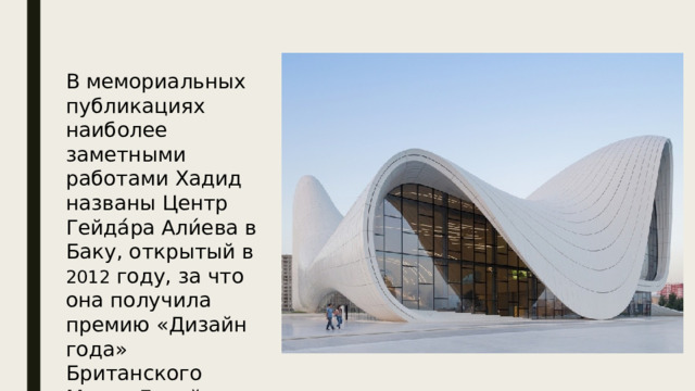 В мемориальных публикациях наиболее заметными работами Хадид названы Центр Гейда́ра Али́ева в Баку, открытый в 2012 году, за что она получила премию «Дизайн года» Британского Музея Дизайна 