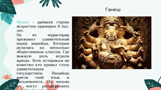 Ганеш Индия - древняя страна возрастом примерно 8 тыс. лет. На ее территории проживал удивительный народ индийцы. Которые делились на несколько общественных классов. Где важную роль играли жрецы. Хотя историкам не известно кто правил столь удивительным государством. Индийцы имели свой язык и письменность. Их письма не могут расшифровать ученые по сей день. 