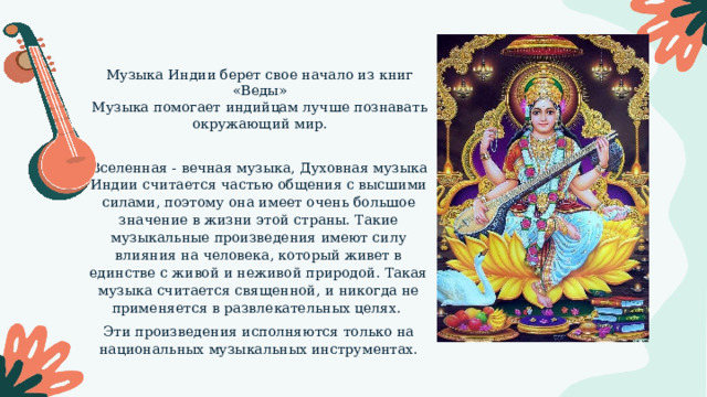 Музыка Индии берет свое начало из книг «Веды» Музыка помогает индийцам лучше познавать окружающий мир. Вселенная - вечная музыка, Духовная музыка Индии считается частью общения с высшими силами, поэтому она имеет очень большое значение в жизни этой страны. Такие музыкальные произведения имеют силу влияния на человека, который живет в единстве с живой и неживой природой. Такая музыка считается священной, и никогда не применяется в развлекательных целях. Эти произведения исполняются только на национальных музыкальных инструментах. 