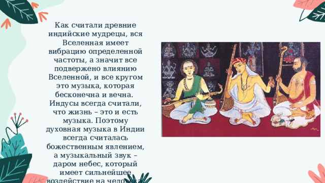 Как считали древние индийские мудрецы, вся Вселенная имеет вибрацию определенной частоты, а значит все подвержено влиянию Вселенной, и все кругом это музыка, которая бесконечна и вечна. Индусы всегда считали, что жизнь – это и есть музыка. Поэтому духовная музыка в Индии всегда считалась божественным явлением, а музыкальный звук – даром небес, который имеет сильнейшее воздействие на человека. 