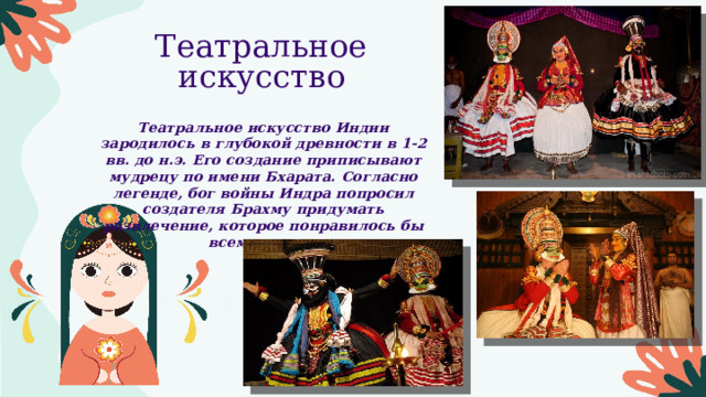 Театральное искусство Театральное искусство Индии зародилось в глубокой древности в 1-2 вв. до н.э. Его создание приписывают мудрецу по имени Бхарата. Согласно легенде, бог войны Индра попросил создателя Брахму придумать развлечение, которое понравилось бы всем людям. 