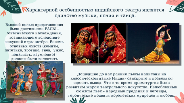 Характерной особенностью индийского театра является единство музыки, пения и танца. Высшей целью представления было достижение РАСЫ – эстетического наслаждения, возникающего вследствие искусной игры актёра. Восемь основных чувств (комизм, патетика, эротика, гнев, ужас, ненависть, изумление) - должны были воплотить актёры. Дошедшие до нас ранние пьесы написаны на классическом языке Индии- санскрите и позволяют сделать вывод. Что в то время драматургия была развитым жаром театрального искусства. Излюбленные сюжеты пьес – народные предания и легенды, героические подвиги королевских мудрецов и любовь. 