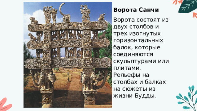 Ворота Санчи  Ворота состоят из двух столбов и трех изогнутых горизонтальных балок, которые соединяются скульптурами или плитами. Рельефы на столбах и балках на сюжеты из жизни Будды. 