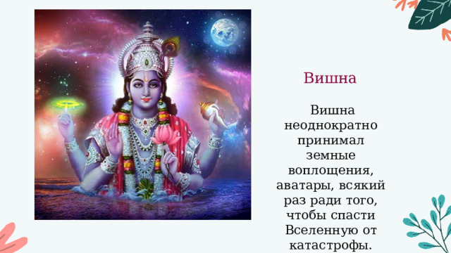 Вишна  Вишна неоднократно принимал земные воплощения, аватары, всякий раз ради того, чтобы спасти Вселенную от катастрофы. 