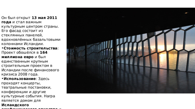 Он был открыт 13 мая 2011 года и стал важным культурным центром страны. Его фасад состоит из стеклянных панелей, вдохновлённых базальтовыми колоннами Исландии. Стоимость строительства : Проект обошёлся в 164 миллиона евро и был единственным крупным строительным проектом в Исландии после финансового кризиса 2008 года. Использование : Здесь проходят концерты, театральные постановки, конференции и другие культурные события. Harpa является домом для Исландского симфонического оркестра и Исландской оперы . 