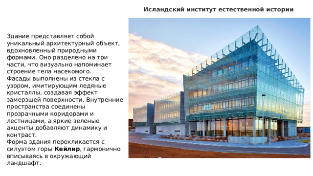 Исландский институт естественной истории  Здание представляет собой уникальный архитектурный объект, вдохновленный природными формами. Оно разделено на три части, что визуально напоминает строение тела насекомого. Фасады выполнены из стекла с узором, имитирующим ледяные кристаллы, создавая эффект замерзшей поверхности. Внутренние пространства соединены прозрачными коридорами и лестницами, а яркие зеленые акценты добавляют динамику и контраст. Форма здания перекликается с силуэтом горы Кейлир , гармонично вписываясь в окружающий ландшафт. 