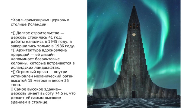 Хадльгримскиркья церковь в столице Исландии. 🏗 Долгое строительство — церковь строилась 41 год: работы начались в 1945 году, а завершились только в 1986 году. 🏔 Архитектура вдохновлена природой — её дизайн напоминает базальтовые колонны, которые встречаются в исландских ландшафтах. 🎶 Огромный орган — внутри установлен механический орган высотой 15 метров и весом 25 тонн.  🏙 Самое высокое здание— церковь имеет высоту 74,5 м, что делает её самым высоким зданием в столице. 