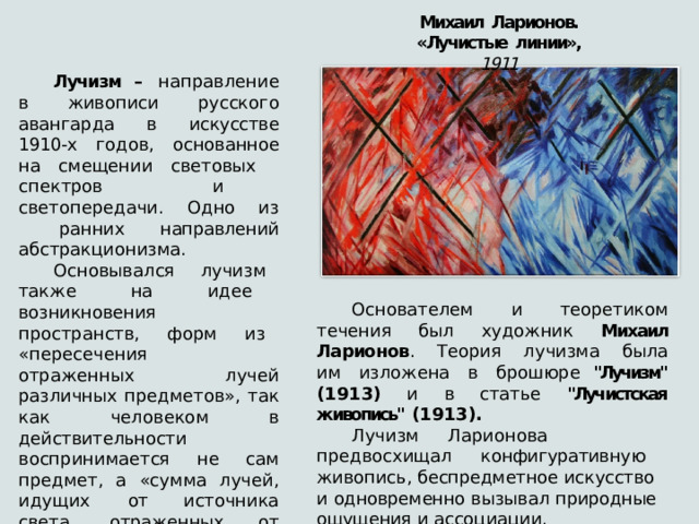 Михаил  Ларионов.  «Лучистые  линии»,  1911 Лучизм –  направление  в  живописи  русского авангарда  в  искусстве  1910- х  годов,  основанное  на  смещении световых  спектров  и  светопередачи.  Одно  из  ранних направлений  абстракционизма. Основывался  лучизм  также  на  идее  возникновения пространств,  форм  из  «пересечения  отраженных  лучей различных  предметов»,  так  как  человеком в  действительности воспринимается  не  сам  предмет,  а  «сумма  лучей,  идущих  от источника  света,  отраженных  от  предмета  и  попавших  в  поле нашего  зрения». Основателем  и  теоретиком  течения  был  художник  Михаил Ларионов .  Теория  лучизма  была  им  изложена  в  брошюре 
