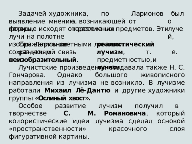 художника,  по  мнению Задачей выявление  формы, Ларионова, возникающей  от  пересечения было лучей, которые  исходят  от  различных  предметов.  Эти  лучи  на  полотне изображались  цветными  линиями. Сам  Ларионов  разделял реалистический   лучизм ,  т.  е. предметностью,  и  лучизм сохраняющий  связь  с неизобразительный . Лучистские  произведения  cоздавала  также  Н.  С.  Гончарова. Однако  большого  живописного  направления  из  лучизма  не возникло.  В  лучизме  работали  Михаил  Лё- Дантю  и  другие художники  группы  «Ослиный  хвост». Особое  развитие  лучизм  получил  в  творчестве  С.  М. Романовича ,  который  колористические  идеи  лучизма  сделал основой  «пространственности»  красочного  слоя  фигуративной картины. 