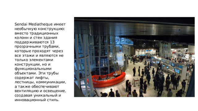 Sendai Mediatheque имеет необычную конструкцию: вместо традиционных колонн и стен здания поддерживаются 13 прозрачными трубами, которые проходят через все этажи и являются не только элементами конструкции, но и функциональными объектами. Эти трубы содержат лифты, лестницы, коммуникации, а также обеспечивают вентиляцию и освещение, создавая уникальный и инновационный стиль. 