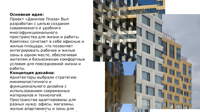 Основная идея:  Проект «Данилов Плаза» был разработан с целью создания современного и удобного многофункционального пространства для жизни и работы. Комплекс сочетает в себе офисные и жилые площади, что позволяет интегрировать рабочие и жилые зоны в одном месте, обеспечивая жителям и бизнесменам комфортные условия для повседневной жизни и работы. Концепция дизайна:  Архитекторы выбрали стратегию минималистичного и функционального дизайна с использованием современных материалов и технологий. Пространства адаптированы для разных нужд: офисы, магазины, жилые апартаменты и зоны для досуга, что способствует высокой гибкости и комфортному использованию каждого квадратного метра. 