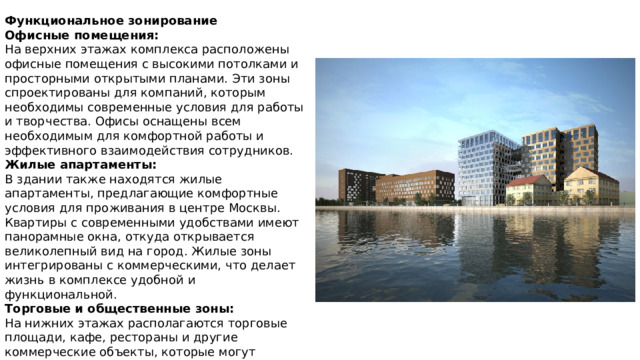 Функциональное зонирование Офисные помещения:  На верхних этажах комплекса расположены офисные помещения с высокими потолками и просторными открытыми планами. Эти зоны спроектированы для компаний, которым необходимы современные условия для работы и творчества. Офисы оснащены всем необходимым для комфортной работы и эффективного взаимодействия сотрудников. Жилые апартаменты:  В здании также находятся жилые апартаменты, предлагающие комфортные условия для проживания в центре Москвы. Квартиры с современными удобствами имеют панорамные окна, откуда открывается великолепный вид на город. Жилые зоны интегрированы с коммерческими, что делает жизнь в комплексе удобной и функциональной. Торговые и общественные зоны:  На нижних этажах располагаются торговые площади, кафе, рестораны и другие коммерческие объекты, которые могут обслуживать как работников офисов, так и жителей комплекса. Эти зоны активно используются как для повседневных нужд, так и для встреч и общения. 
