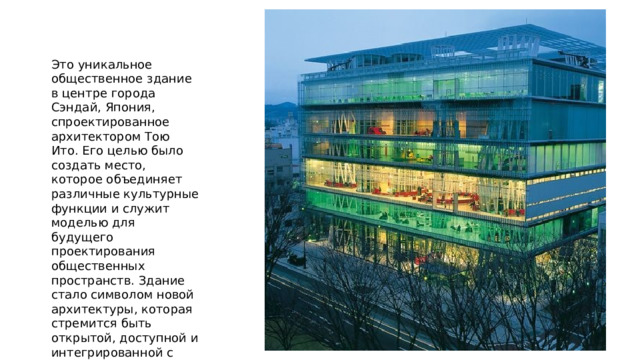 Это уникальное общественное здание в центре города Сэндай, Япония, спроектированное архитектором Тою Ито. Его целью было создать место, которое объединяет различные культурные функции и служит моделью для будущего проектирования общественных пространств. Здание стало символом новой архитектуры, которая стремится быть открытой, доступной и интегрированной с окружающей городской средой. 