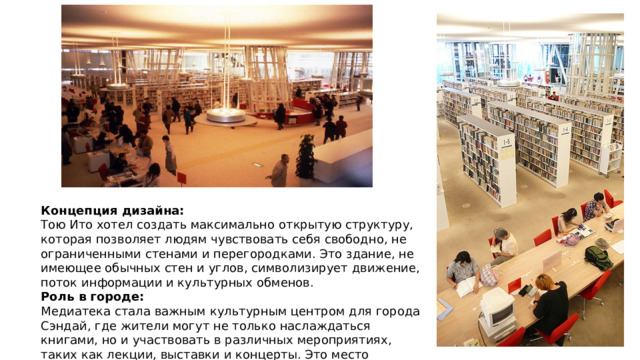 Концепция дизайна:  Тою Ито хотел создать максимально открытую структуру, которая позволяет людям чувствовать себя свободно, не ограниченными стенами и перегородками. Это здание, не имеющее обычных стен и углов, символизирует движение, поток информации и культурных обменов. Роль в городе:  Медиатека стала важным культурным центром для города Сэндай, где жители могут не только наслаждаться книгами, но и участвовать в различных мероприятиях, таких как лекции, выставки и концерты. Это место стимулирует культурное и образовательное развитие города. 