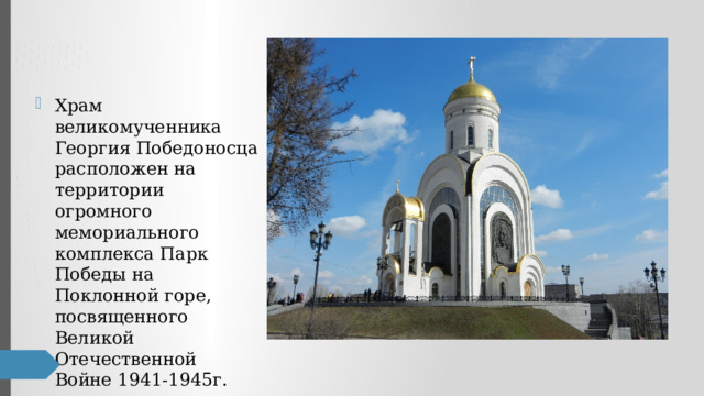 Храм великомученника Георгия Победоносца расположен на территории огромного мемориального комплекса Парк Победы на Поклонной горе, посвященного Великой Отечественной Войне 1941-1945г. 