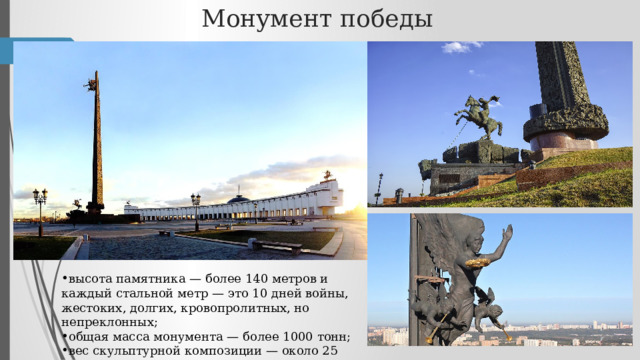 Монумент победы высота памятника — более 140 метров и каждый стальной метр — это 10 дней войны, жестоких, долгих, кровопролитных, но непреклонных; общая масса монумента — более 1000 тонн; вес скульптурной композиции — около 25 тонн;  
