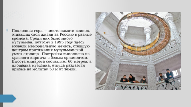 Поклонная гора — место памяти воинов, отдавших свои жизни за Россию в разные времена. Среди них было много мусульман, поэтому в 1995 году здесь возвели мемориальную мечеть, ставшую центром притяжения мусульманской уммы столицы. Постройка выполнена из красного кирпича с белым орнаментом. Высота минарета составляет 60 метров, а площадка муэдзина, откуда раздается призыв на молитву 50 м от земли. 