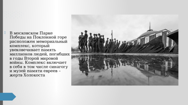В московском Парке Победы на Поклонной горе расположен мемориальный комплекс, который увековечивает память миллионов людей, погибших в годы Второй мировой войны. Комплекс включает в себя в том числе синагогу и музей памяти евреев – жертв Холокоста 