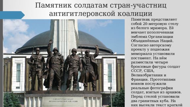 Памятник солдатам стран-участниц антигитлеровской коалиции Памятник представляет собой 20-метровую стелу из белого мрамора. Её венчает позолоченная эмблема Организации Объединённых Наций. Согласно авторскому проекту у подножия мемориала установили постамент. На нём разместили четыре бронзовые фигуры солдат СССР, США, Великобритании и Франции. Прототипами воинов послужили реальные фотографии солдат, взятые из архивов. Перед стелой установили два гранитных куба. На них высекли текст краткой информации об образовании антигитлеровской коалиции и Организации Объединённых Наций. 