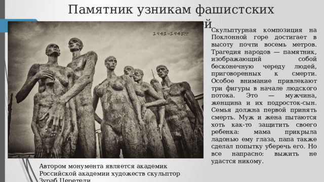 Памятник узникам фашистских концлагерей Скульптурная композиция на Поклонной горе достигает в высоту почти восемь метров. Трагедия народов — памятник, изображающий собой бесконечную череду людей, приговоренных к смерти. Особое внимание привлекают три фигуры в начале людского потока. Это — мужчина, женщина и их подросток-сын. Семья должна первой принять смерть. Муж и жена пытаются хоть как-то защитить своего ребенка: мама прикрыла ладонью ему глаза, папа также сделал попытку уберечь его. Но все напрасно: выжить не удастся никому. Автором монумента является академик Российской академии художеств скульптор Зураб Церетели. 