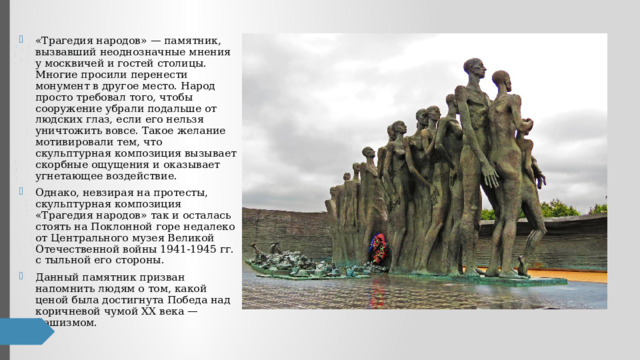 «Трагедия народов» — памятник, вызвавший неоднозначные мнения у москвичей и гостей столицы. Многие просили перенести монумент в другое место. Народ просто требовал того, чтобы сооружение убрали подальше от людских глаз, если его нельзя уничтожить вовсе. Такое желание мотивировали тем, что скульптурная композиция вызывает скорбные ощущения и оказывает угнетающее воздействие. Однако, невзирая на протесты, скульптурная композиция «Трагедия народов» так и осталась стоять на Поклонной горе недалеко от Центрального музея Великой Отечественной войны 1941-1945 гг. с тыльной его стороны. Данный памятник призван напомнить людям о том, какой ценой была достигнута Победа над коричневой чумой XX века — фашизмом. 