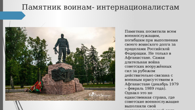 Памятник воинам- интернационалистам Памятник посвятили всем военнослужащим, погибшим при выполнении своего воинского долга за пределами Российской Федерации. Не только в Афганистане. Самая длительная война советских вооружённых сил за рубежом действительно связана с военным присутствием в Афганистане (декабрь 1979 – февраль 1989 года). Однако это не единственная страна, где советские военнослужащие выполняли свой интернациональный долг. 
