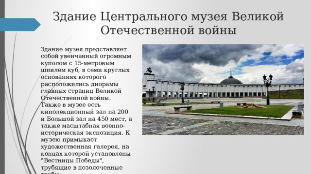 Здание Центрального музея Великой Отечественной войны Здание музея представляет собой увенчанный огромным куполом с 15-метровым шпилем куб, в семи круглых основаниях которого расположились диорамы главных страниц Великой Отечественной войны. Также в музее есть кинолекционный зал на 200 и Большой зал на 450 мест, а также масштабная военно-историческая экспозиция. К музею примыкает художественная галерея, на концах которой установлены 