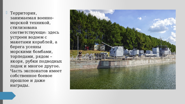 Территория, занимаемая военно-морской техникой, стилизована соответствующе: здесь устроен водоем с макетами кораблей, а берега усеяны морскими бомбами, торпедами, рядом – якоря, рубки подводных лодок и многое другое. Часть экспонатов имеет собственное боевое прошлое и даже награды. 