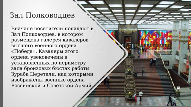 Зал Полководцев Вначале посетители попадают в Зал Полководцев, в котором размещена галерея кавалеров высшего военного ордена «Победа». Кавалеры этого ордена увековечены в установленных по периметру зала бронзовых бюстах работы Зураба Церетели, над которыми изображены военные ордена Российской и Советской Армий. 