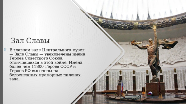 Зал Славы В главном зале Центрального музея — Зале Славы — увековечены имена Героев Советского Союза, отличившихся в этой войне. Имена более чем 11800 Героев СССР и Героев РФ высечены на белоснежных мраморных пилонах зала. 