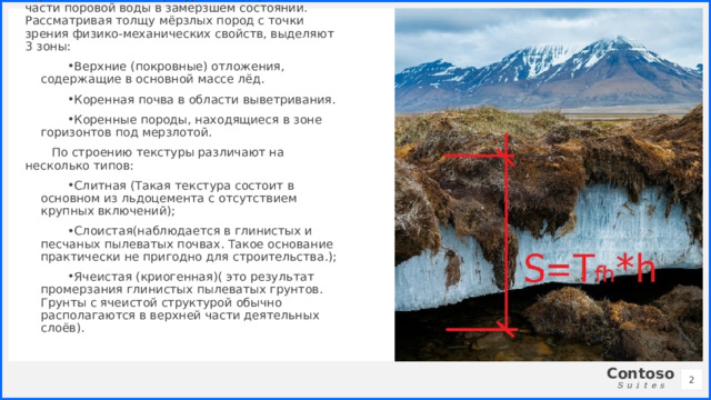 К мерзлым относятся грунты с отрицательной температурой и содержанием части поровой воды в замерзшем состоянии. Рассматривая толщу мёрзлых пород с точки зрения физико-механических свойств, выделяют 3 зоны: Верхние (покровные) отложения, содержащие в основной массе лёд. Коренная почва в области выветривания. Коренные породы, находящиеся в зоне горизонтов под мерзлотой. По строению текстуры различают на несколько типов: Слитная (Такая текстура состоит в основном из льдоцемента с отсутствием крупных включений); Слоистая(наблюдается в глинистых и песчаных пылеватых почвах. Такое основание практически не пригодно для строительства.); Ячеистая (криогенная)( это результат промерзания глинистых пылеватых грунтов. Грунты с ячеистой структурой обычно располагаются в верхней части деятельных слоёв).   1 1 