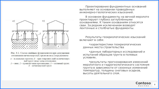 Проектирование фундаментных оснований выполняют на основании проведённых инженерно-геологических изысканий. В основном фундаменты на вечной мерзлоте проектируют глубоко заглублёнными основаниями. К таким основаниям относятся сваи. За редким исключением возводят ленточные и столбчатые фундаменты. Результаты геокриологических изысканий включают в себя: характеристики геокриологических данных места строительства данные лабораторных исследований и испытаний образцов грунта в полевых условиях. результаты прогнозирования изменений мерзлотного и гидрогеологического состояния грунта в зависимости от сезонных изменений температур, толщины снеговых осадков, высоты деятельного слоя. 1 1 