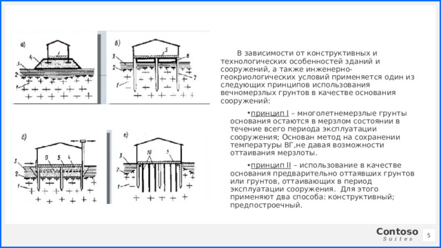 В зависимости от конструктивных и технологических особенностей зданий и сооружений, а также инженерно-геокриологических условий применяется один из следующих принципов использования вечномерзлых грунтов в качестве основания сооружений: принцип I – многолетнемерзлые грунты основания остаются в мерзлом состоянии в течение всего периода эксплуатации сооружения; Основан метод на сохранении температуры ВГ,не давая возможности оттаивания мерзлоты. принцип II – использование в качестве основания предварительно оттаявших грунтов или грунтов, оттаивающих в период эксплуатации сооружения. Для этого применяют два способа: конструктивный; предпостроечный. 1 1 