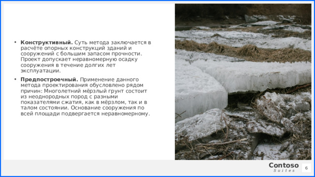 Конструктивный. Суть метода заключается в расчёте опорных конструкций зданий и сооружений с большим запасом прочности. Проект допускает неравномерную осадку сооружения в течение долгих лет эксплуатации. Предпостроечный. Применение данного метода проектирования обусловлено рядом причин: Многолетний мёрзлый грунт состоит из неоднородных пород с разными показателями сжатия, как в мёрзлом, так и в талом состоянии. Основание сооружения по всей площади подвергается неравномерному. 1 1 