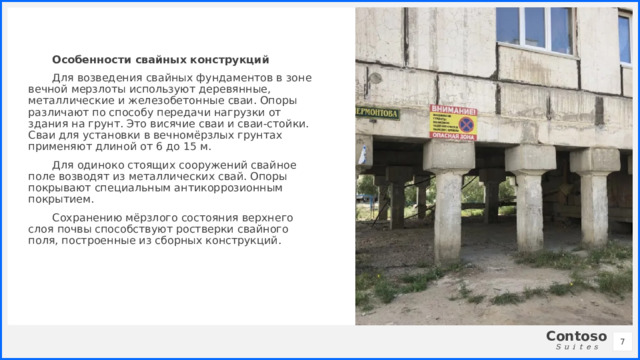 Особенности свайных конструкций Для возведения свайных фундаментов в зоне вечной мерзлоты используют деревянные, металлические и железобетонные сваи. Опоры различают по способу передачи нагрузки от здания на грунт. Это висячие сваи и сваи-стойки. Сваи для установки в вечномёрзлых грунтах применяют длиной от 6 до 15 м. Для одиноко стоящих сооружений свайное поле возводят из металлических свай. Опоры покрывают специальным антикоррозионным покрытием. Сохранению мёрзлого состояния верхнего слоя почвы способствуют ростверки свайного поля, построенные из сборных конструкций. 1 1 
