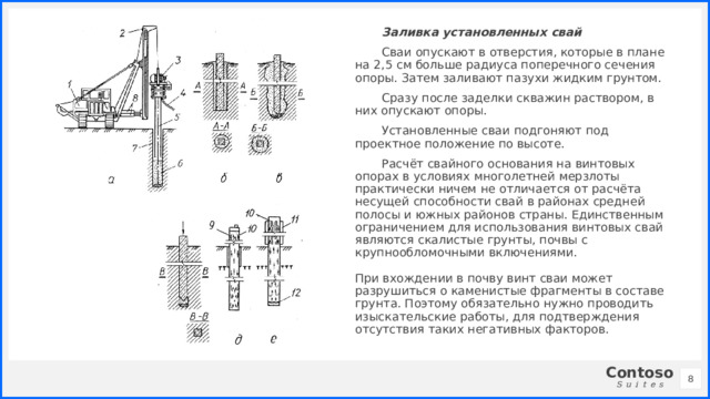Заливка установленных свай Сваи опускают в отверстия, которые в плане на 2,5 см больше радиуса поперечного сечения опоры. Затем заливают пазухи жидким грунтом. Сразу после заделки скважин раствором, в них опускают опоры. Установленные сваи подгоняют под проектное положение по высоте. Расчёт свайного основания на винтовых опорах в условиях многолетней мерзлоты практически ничем не отличается от расчёта несущей способности свай в районах средней полосы и южных районов страны. Единственным ограничением для использования винтовых свай являются скалистые грунты, почвы с крупнообломочными включениями.   При вхождении в почву винт сваи может разрушиться о каменистые фрагменты в составе грунта. Поэтому обязательно нужно проводить изыскательские работы, для подтверждения отсутствия таких негативных факторов. 1 