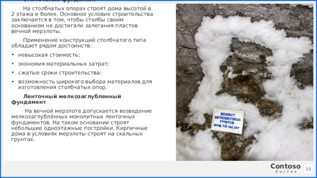 Столбчатый фундамент На столбчатых опорах строят дома высотой в 2 этажа и более. Основное условие строительства заключается в том, чтобы столбы своим основанием не достигали залегания пластов вечной мерзлоты. Применение конструкций столбчатого типа обладает рядом достоинств: невысокая стоимость; экономия материальных затрат; сжатые сроки строительства; возможность широкого выбора материалов для изготовления столбчатых опор. Ленточный мелкозаглубленный фундамент  На вечной мерзлоте допускается возведение мелкозаглублённых монолитных ленточных фундаментов. На таком основании строят небольшие одноэтажные постройки. Кирпичные дома в условиях мерзлоты строят на скальных грунтах. 1 1 