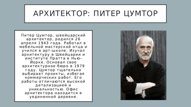 архитектор: Питер Цумтор Питер Цумтор, швейцарский архитектор, родился 26 апреля 1943 года. Работал в мебельной мастерской отца и учился в арт-школе. Изучал архитектуру в Швейцарии и институте Пратта в Нью-Йорке. Основал свое архитектурное бюро в 1979 году. Цумтор тщательно выбирает проекты, избегая коммерческих работ. Его работы отличаются высокой детализацией и уникальностью. Офис архитектора находится в уединенной деревне. 
