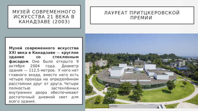 Музей современного искусства 21 века в Канадзаве (2003) Лауреат Притцкеровской премии   Музей современного искусства XXI века в Канадзаве  —  круглое здание со стеклянным фасадом .  Оно было открыто 9 октября 2004 года. Диаметр здания — 112,5 метров.  У него нет главного входа, вместо него есть четыре прохода на определённом расстоянии друг от друга. Четыре полностью застеклённых внутренних двора обеспечивают достаточный дневной свет для всего здания.  