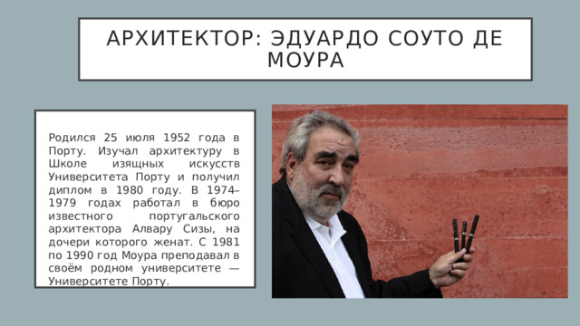 архитектор: Эдуардо Соуто де Моура Родился 25 июля 1952 года в Порту. Изучал архитектуру в Школе изящных искусств Университета Порту и получил диплом в 1980 году. В 1974–1979 годах работал в бюро известного португальского архитектора Алвару Сизы, на дочери которого женат. С 1981 по 1990 год Моура преподавал в своём родном университете — Университете Порту.  