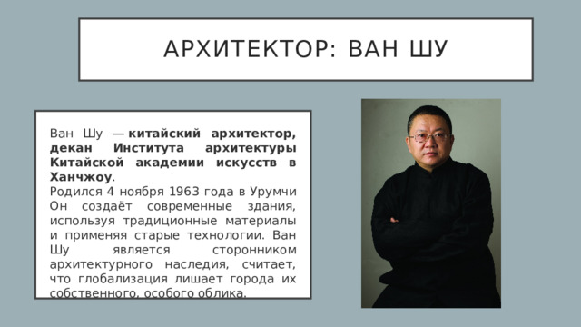 архитектор:   Ван Шу Ван Шу —  китайский архитектор, декан Института архитектуры Китайской академии искусств в Ханчжоу .  Родился 4 ноября 1963 года в Урумчи  Он создаёт современные здания, используя традиционные материалы и применяя старые технологии. Ван Шу является сторонником архитектурного наследия, считает, что глобализация лишает города их собственного, особого облика.  